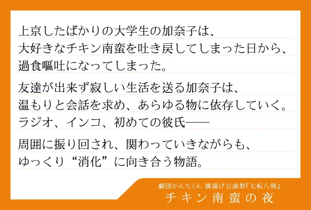 劇団かんたくん　旗揚げ公演祭 七転八倒の演目「チキン南蛮の夜」のあらすじ文が書かれた画像。


以下、あらすじ。

上京したばかりの大学生の加奈子は、大好きなチキン南蛮を吐き戻してしまった日から、過食嘔吐になってしまった。
友達が出来ず寂しい生活を送る加奈子は、温もりと会話を求め、あらゆる物に依存していく。
ラジオ、インコ、初めての彼氏――
周囲に振り回され、関わっていきながらも、ゆっくり“消化”に向き合う物語。