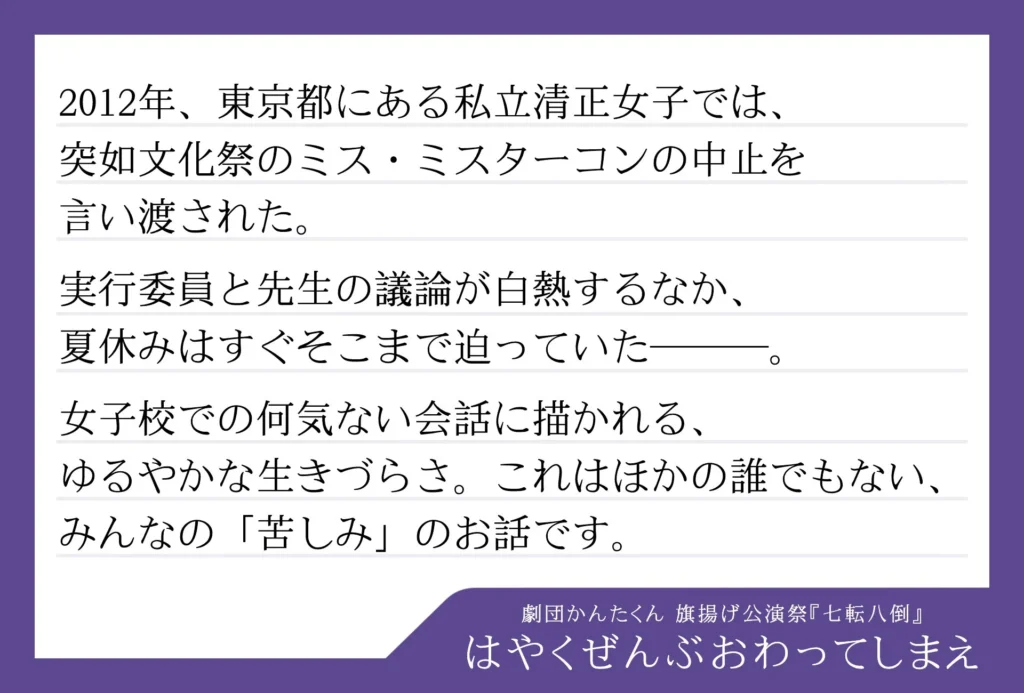 劇団かんたくん　旗揚げ公演祭 七転八倒の演目「はやくぜんぶおわってしまえ」のあらすじ文が書かれた画像。


以下、あらすじ。

2012年、東京都にある私立清正女子では、突如文化祭のミス・ミスターコンの中止を言い渡された。
実行委員と先生の議論が白熱するなか、夏休みはすぐそこまで迫っていた────。
女子校での何気ない会話に描かれる、ゆるやかな生きづらさ。これはほかの誰でもない、みんなの「苦しみ」のお話です。